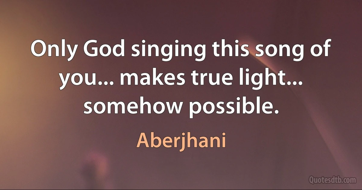 Only God singing this song of you... makes true light... somehow possible. (Aberjhani)