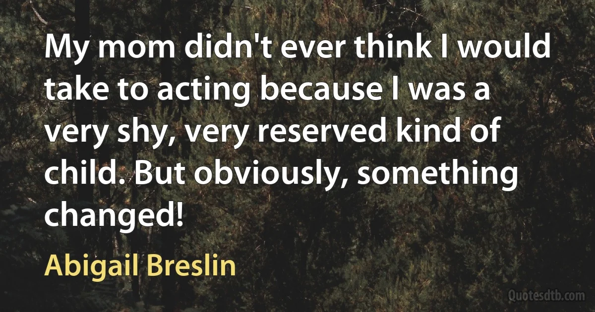 My mom didn't ever think I would take to acting because I was a very shy, very reserved kind of child. But obviously, something changed! (Abigail Breslin)