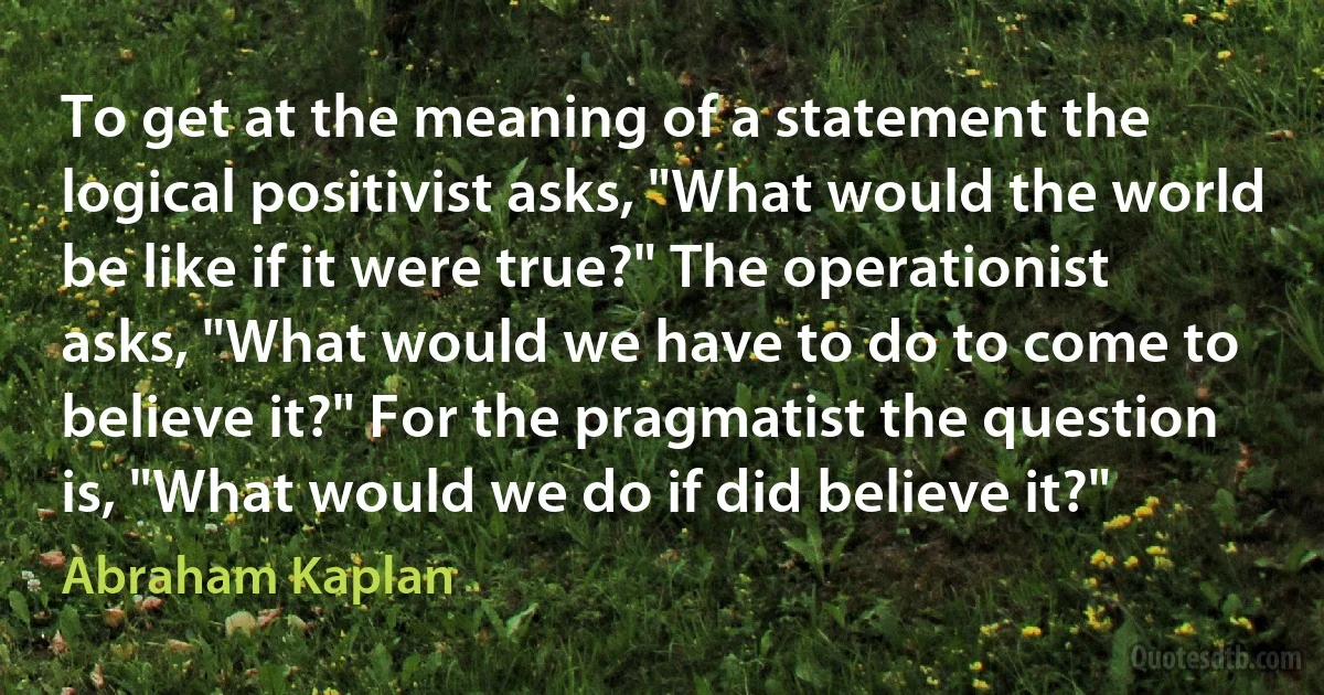 To get at the meaning of a statement the logical positivist asks, "What would the world be like if it were true?" The operationist asks, "What would we have to do to come to believe it?" For the pragmatist the question is, "What would we do if did believe it?" (Abraham Kaplan)