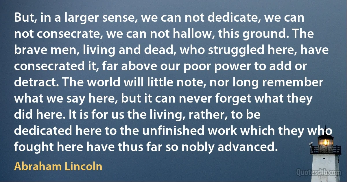 But, in a larger sense, we can not dedicate, we can not consecrate, we can not hallow, this ground. The brave men, living and dead, who struggled here, have consecrated it, far above our poor power to add or detract. The world will little note, nor long remember what we say here, but it can never forget what they did here. It is for us the living, rather, to be dedicated here to the unfinished work which they who fought here have thus far so nobly advanced. (Abraham Lincoln)