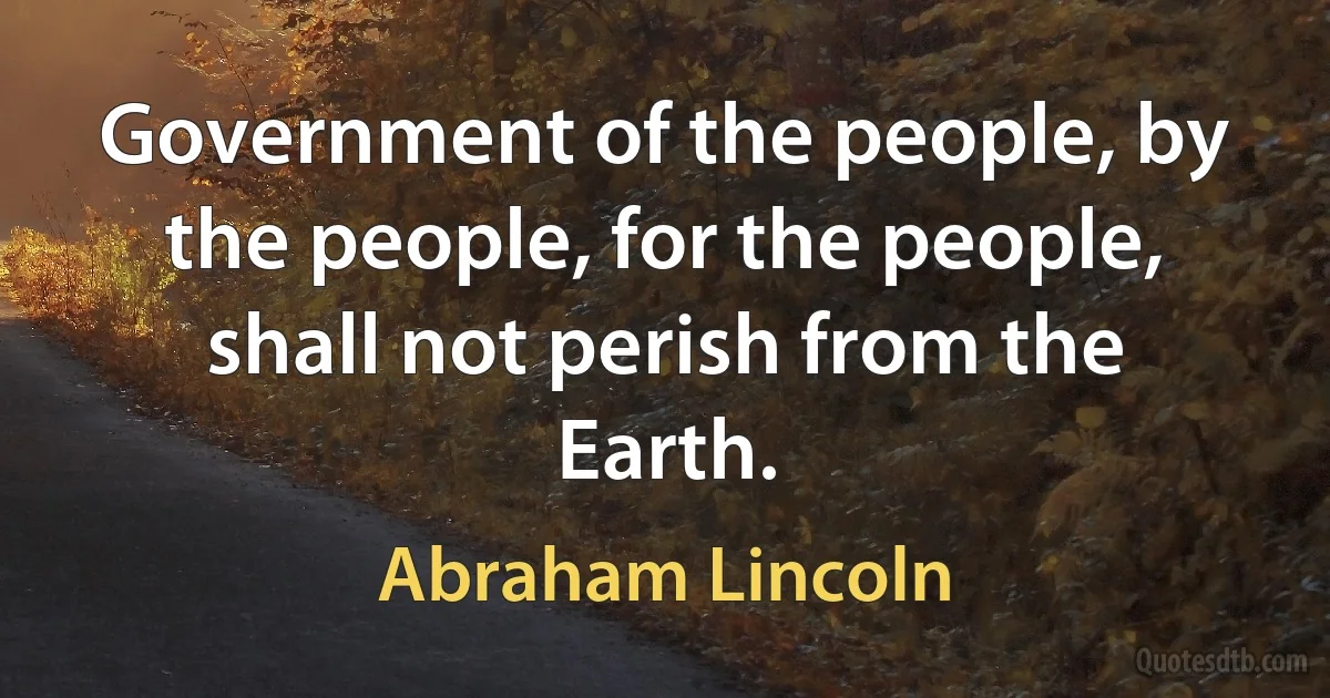 Government of the people, by the people, for the people, shall not perish from the Earth. (Abraham Lincoln)