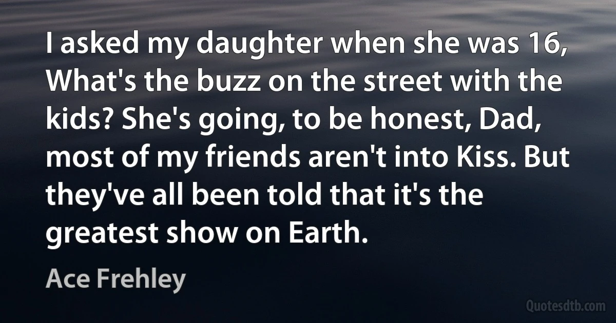 I asked my daughter when she was 16, What's the buzz on the street with the kids? She's going, to be honest, Dad, most of my friends aren't into Kiss. But they've all been told that it's the greatest show on Earth. (Ace Frehley)