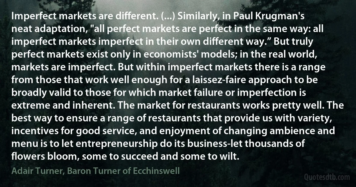 Imperfect markets are different. (...) Similarly, in Paul Krugman's neat adaptation, "all perfect markets are perfect in the same way: all imperfect markets imperfect in their own different way.” But truly perfect markets exist only in economists' models; in the real world, markets are imperfect. But within imperfect markets there is a range from those that work well enough for a laissez-faire approach to be broadly valid to those for which market failure or imperfection is extreme and inherent. The market for restaurants works pretty well. The best way to ensure a range of restaurants that provide us with variety, incentives for good service, and enjoyment of changing ambience and menu is to let entrepreneurship do its business-let thousands of flowers bloom, some to succeed and some to wilt. (Adair Turner, Baron Turner of Ecchinswell)