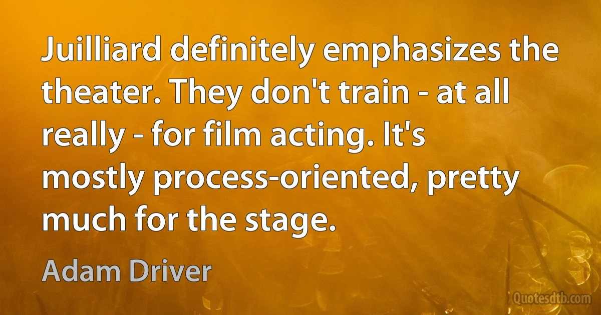 Juilliard definitely emphasizes the theater. They don't train - at all really - for film acting. It's mostly process-oriented, pretty much for the stage. (Adam Driver)