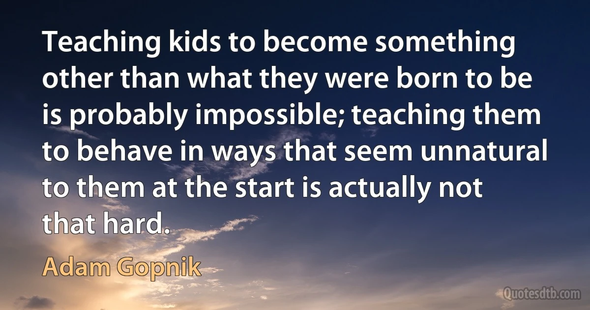 Teaching kids to become something other than what they were born to be is probably impossible; teaching them to behave in ways that seem unnatural to them at the start is actually not that hard. (Adam Gopnik)