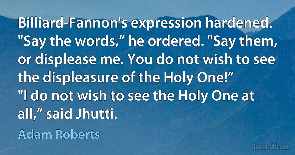 Billiard-Fannon's expression hardened. "Say the words,” he ordered. "Say them, or displease me. You do not wish to see the displeasure of the Holy One!”
"I do not wish to see the Holy One at all,” said Jhutti. (Adam Roberts)