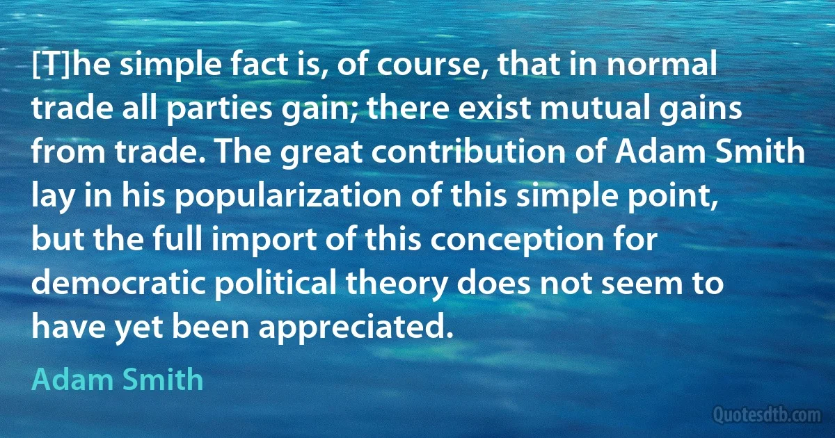 [T]he simple fact is, of course, that in normal trade all parties gain; there exist mutual gains from trade. The great contribution of Adam Smith lay in his popularization of this simple point, but the full import of this conception for democratic political theory does not seem to have yet been appreciated. (Adam Smith)