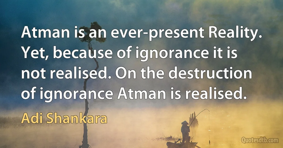 Atman is an ever-present Reality. Yet, because of ignorance it is not realised. On the destruction of ignorance Atman is realised. (Adi Shankara)