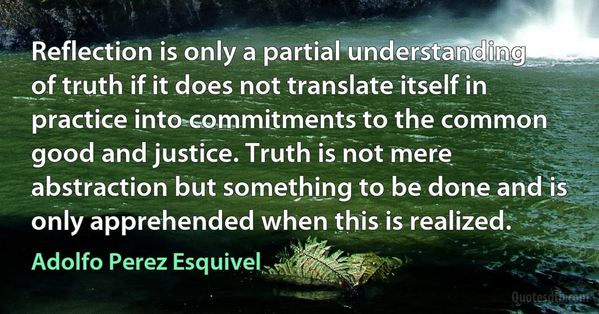 Reflection is only a partial understanding of truth if it does not translate itself in practice into commitments to the common good and justice. Truth is not mere abstraction but something to be done and is only apprehended when this is realized. (Adolfo Perez Esquivel)