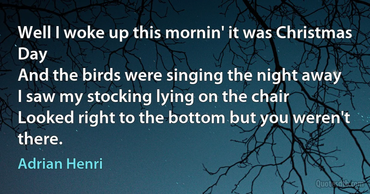 Well I woke up this mornin' it was Christmas Day
And the birds were singing the night away
I saw my stocking lying on the chair
Looked right to the bottom but you weren't there. (Adrian Henri)