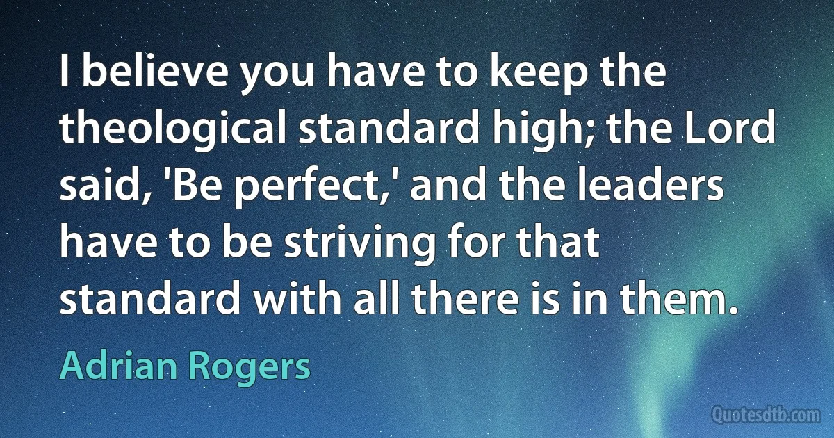 I believe you have to keep the theological standard high; the Lord said, 'Be perfect,' and the leaders have to be striving for that standard with all there is in them. (Adrian Rogers)