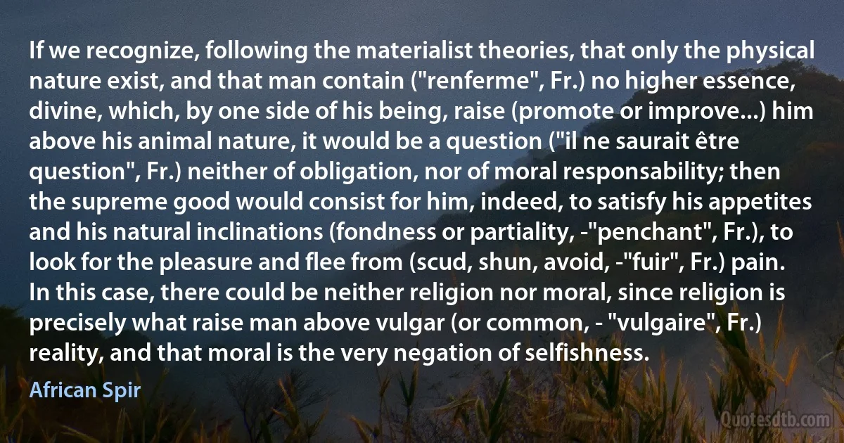 If we recognize, following the materialist theories, that only the physical nature exist, and that man contain ("renferme", Fr.) no higher essence, divine, which, by one side of his being, raise (promote or improve...) him above his animal nature, it would be a question ("il ne saurait être question", Fr.) neither of obligation, nor of moral responsability; then the supreme good would consist for him, indeed, to satisfy his appetites and his natural inclinations (fondness or partiality, -"penchant", Fr.), to look for the pleasure and flee from (scud, shun, avoid, -"fuir", Fr.) pain. In this case, there could be neither religion nor moral, since religion is precisely what raise man above vulgar (or common, - "vulgaire", Fr.) reality, and that moral is the very negation of selfishness. (African Spir)