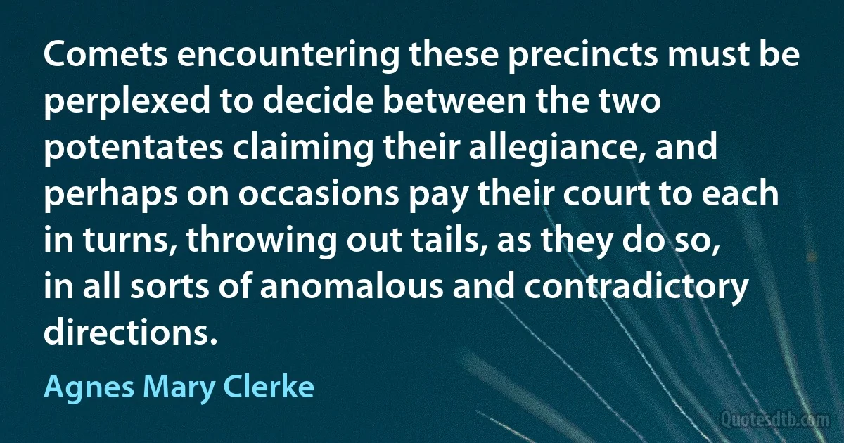 Comets encountering these precincts must be perplexed to decide between the two potentates claiming their allegiance, and perhaps on occasions pay their court to each in turns, throwing out tails, as they do so, in all sorts of anomalous and contradictory directions. (Agnes Mary Clerke)