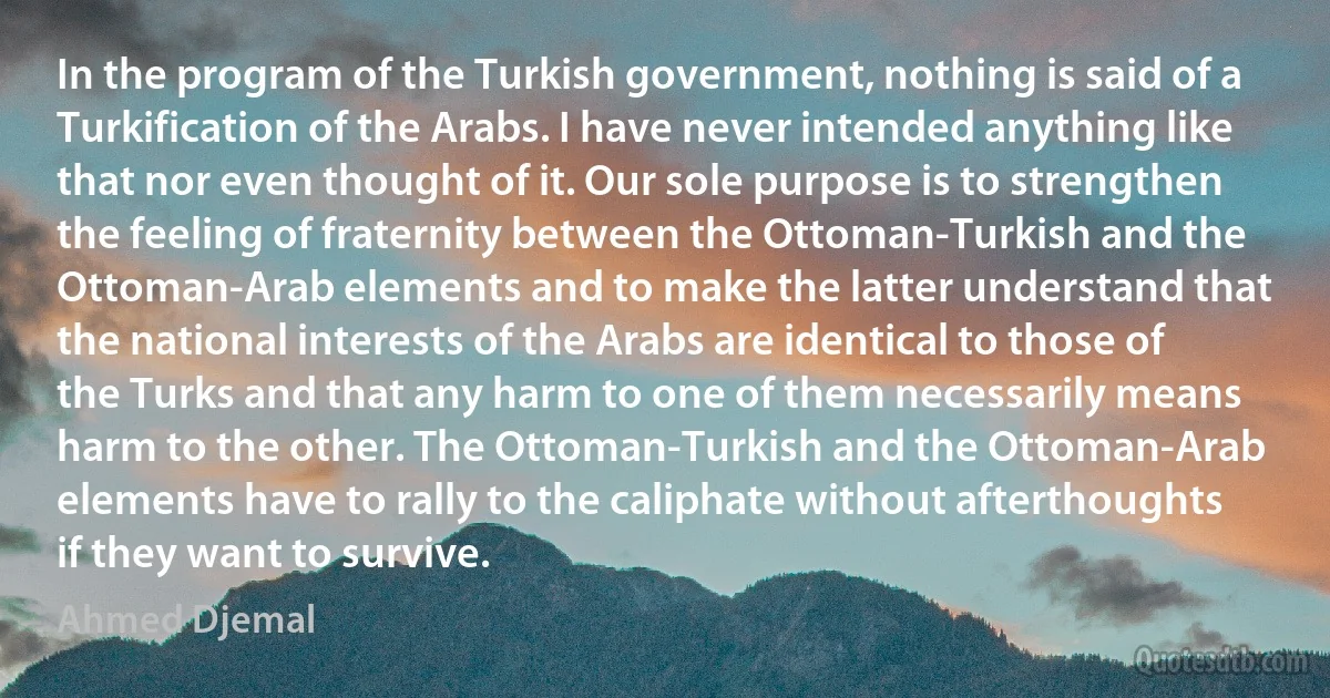 In the program of the Turkish government, nothing is said of a Turkification of the Arabs. I have never intended anything like that nor even thought of it. Our sole purpose is to strengthen the feeling of fraternity between the Ottoman-Turkish and the Ottoman-Arab elements and to make the latter understand that the national interests of the Arabs are identical to those of the Turks and that any harm to one of them necessarily means harm to the other. The Ottoman-Turkish and the Ottoman-Arab elements have to rally to the caliphate without afterthoughts if they want to survive. (Ahmed Djemal)