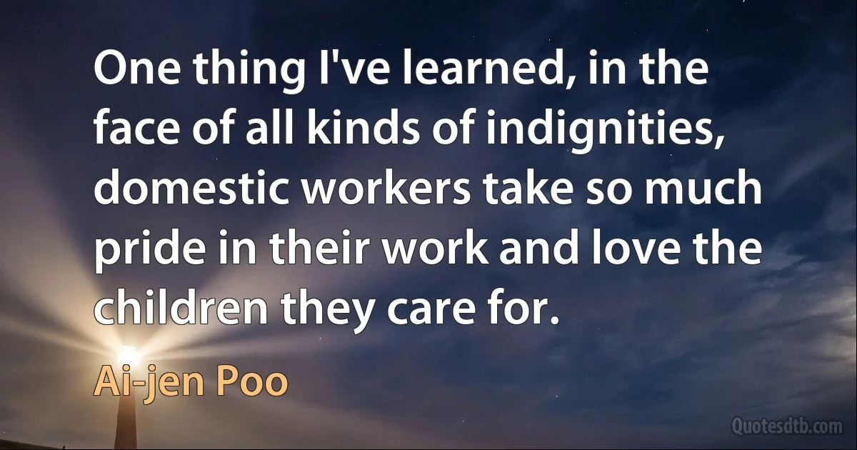 One thing I've learned, in the face of all kinds of indignities, domestic workers take so much pride in their work and love the children they care for. (Ai-jen Poo)