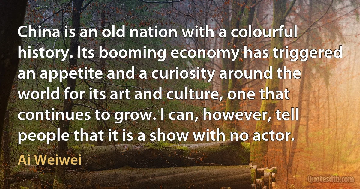 China is an old nation with a colourful history. Its booming economy has triggered an appetite and a curiosity around the world for its art and culture, one that continues to grow. I can, however, tell people that it is a show with no actor. (Ai Weiwei)