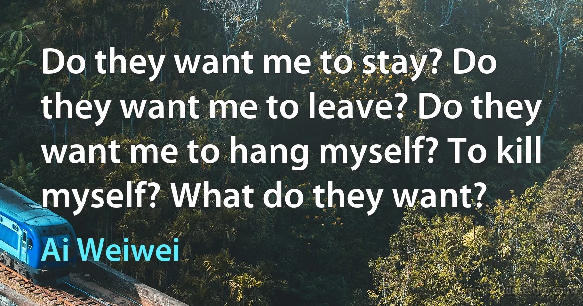 Do they want me to stay? Do they want me to leave? Do they want me to hang myself? To kill myself? What do they want? (Ai Weiwei)