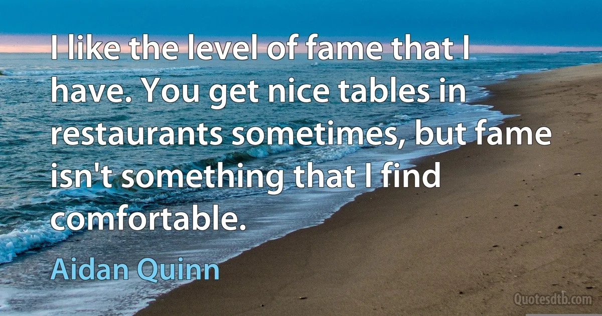 I like the level of fame that I have. You get nice tables in restaurants sometimes, but fame isn't something that I find comfortable. (Aidan Quinn)