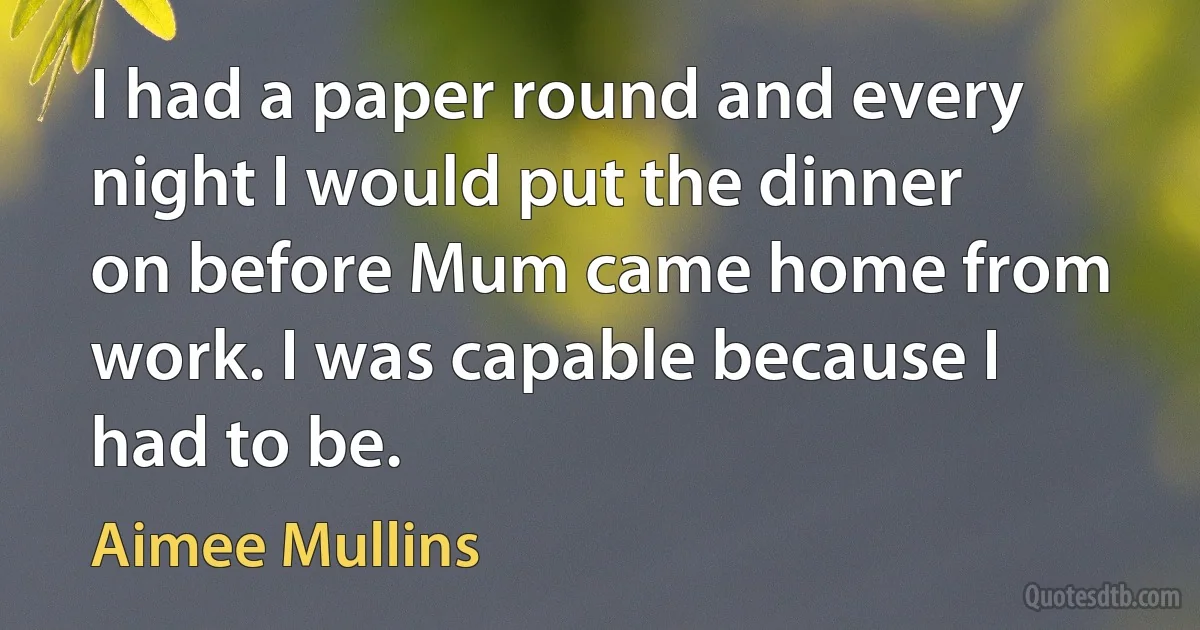 I had a paper round and every night I would put the dinner on before Mum came home from work. I was capable because I had to be. (Aimee Mullins)