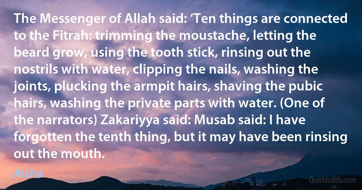 The Messenger of Allah said: ‘Ten things are connected to the Fitrah: trimming the moustache, letting the beard grow, using the tooth stick, rinsing out the nostrils with water, clipping the nails, washing the joints, plucking the armpit hairs, shaving the pubic hairs, washing the private parts with water. (One of the narrators) Zakariyya said: Musab said: I have forgotten the tenth thing, but it may have been rinsing out the mouth. (Aisha)