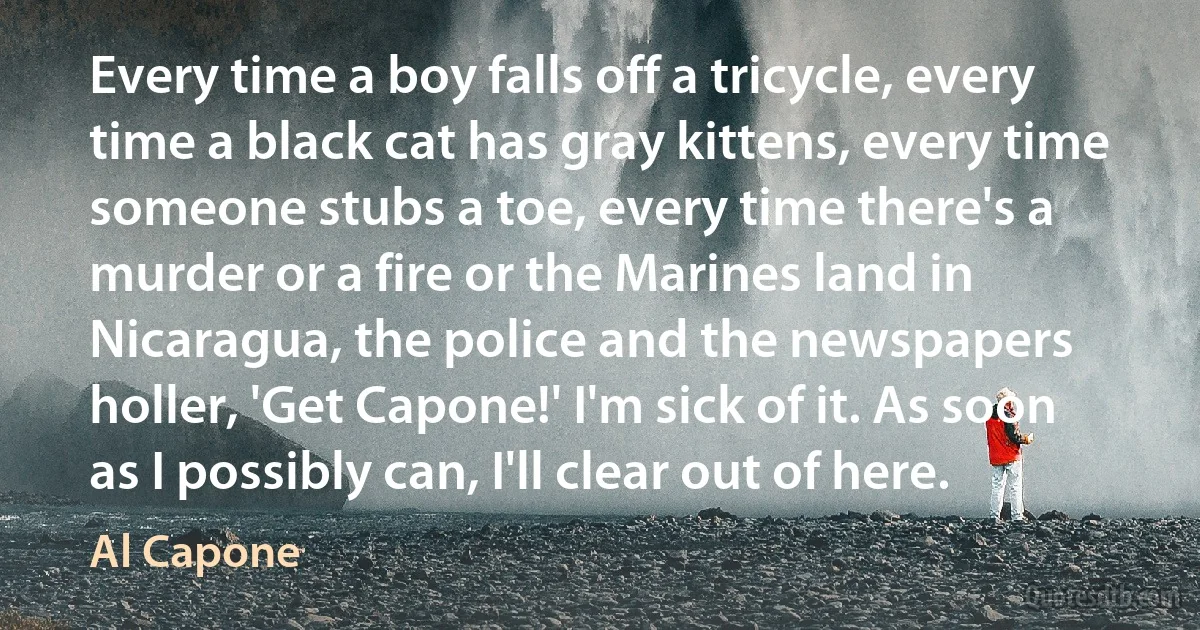 Every time a boy falls off a tricycle, every time a black cat has gray kittens, every time someone stubs a toe, every time there's a murder or a fire or the Marines land in Nicaragua, the police and the newspapers holler, 'Get Capone!' I'm sick of it. As soon as I possibly can, I'll clear out of here. (Al Capone)