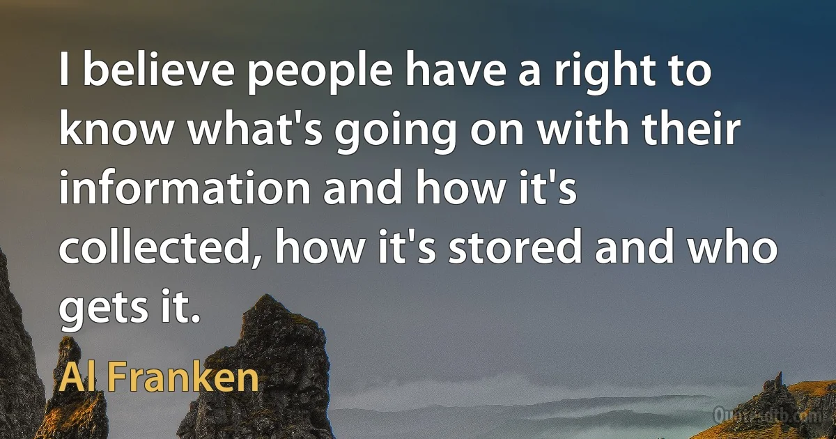 I believe people have a right to know what's going on with their information and how it's collected, how it's stored and who gets it. (Al Franken)