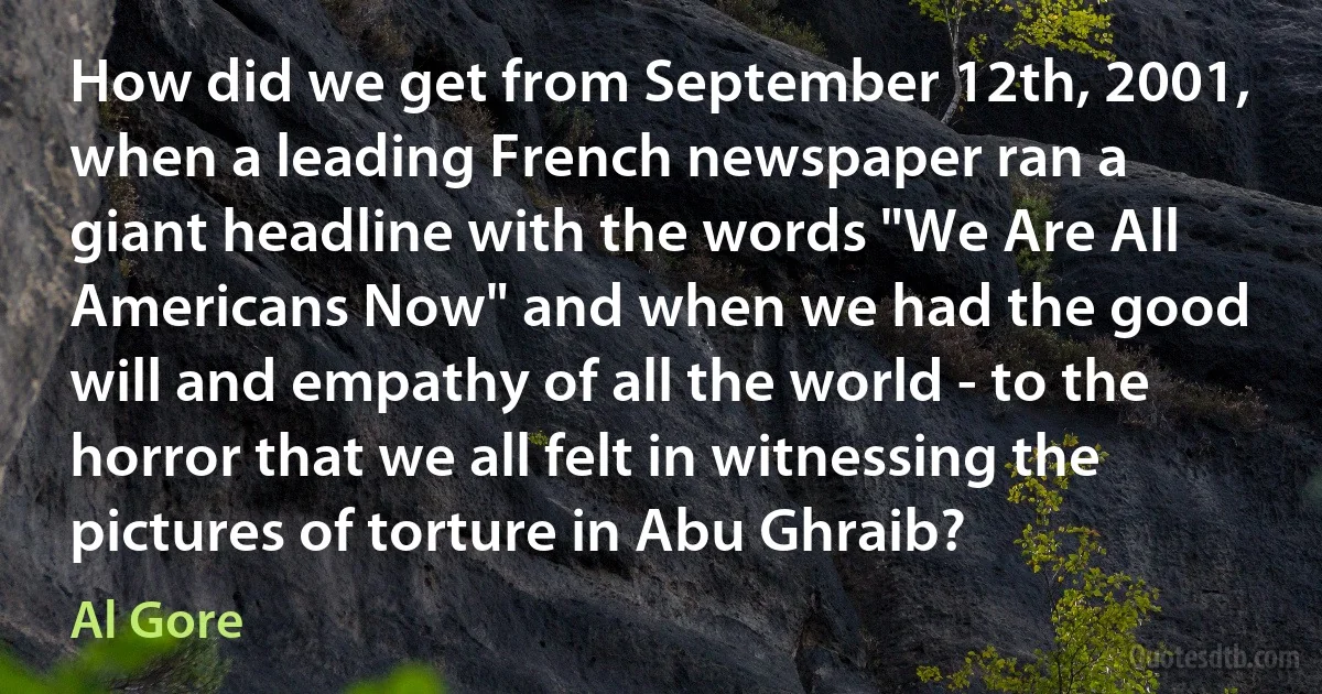 How did we get from September 12th, 2001, when a leading French newspaper ran a giant headline with the words "We Are All Americans Now" and when we had the good will and empathy of all the world - to the horror that we all felt in witnessing the pictures of torture in Abu Ghraib? (Al Gore)