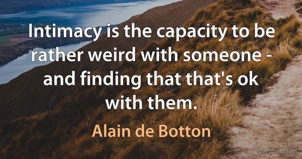 Intimacy is the capacity to be rather weird with someone - and finding that that's ok with them. (Alain de Botton)