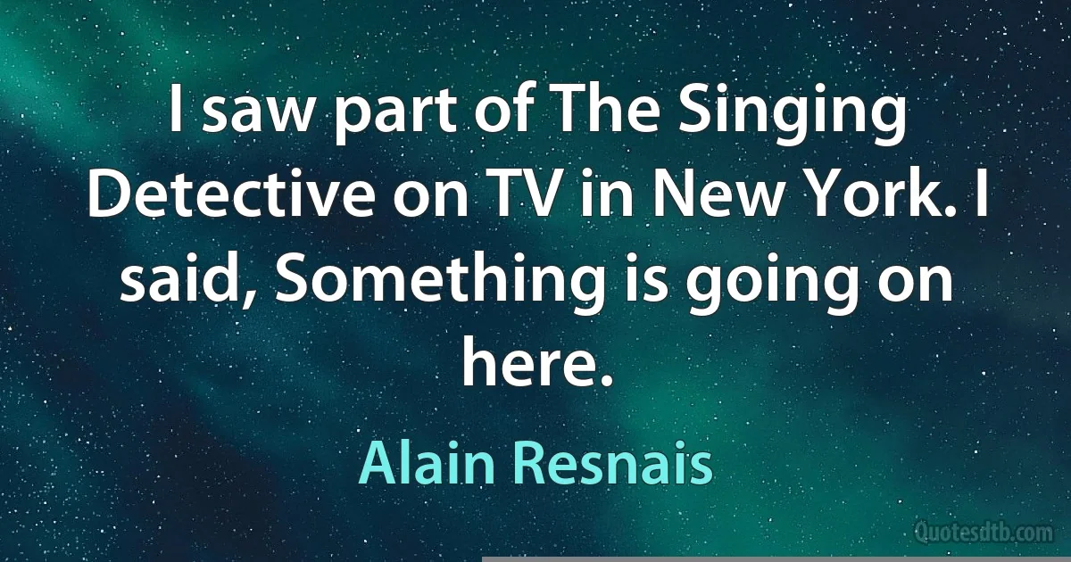 I saw part of The Singing Detective on TV in New York. I said, Something is going on here. (Alain Resnais)