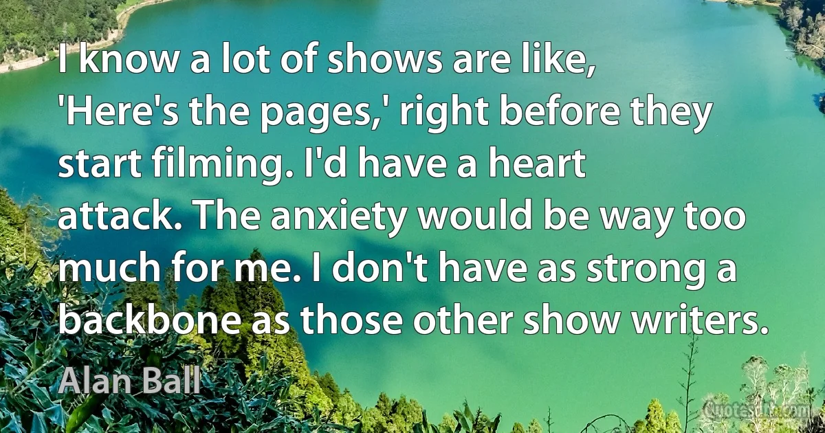 I know a lot of shows are like, 'Here's the pages,' right before they start filming. I'd have a heart attack. The anxiety would be way too much for me. I don't have as strong a backbone as those other show writers. (Alan Ball)