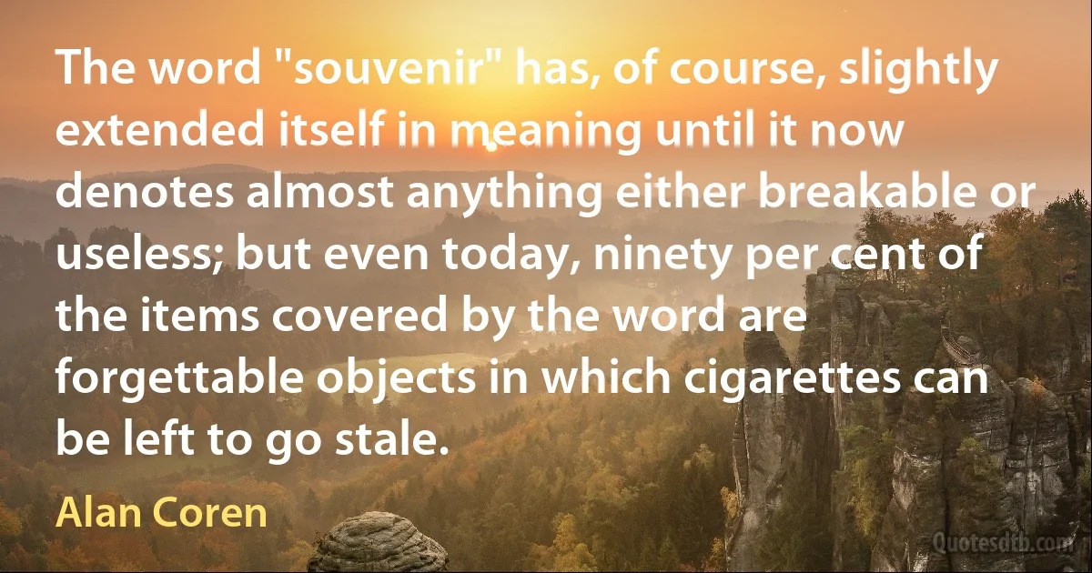 The word "souvenir" has, of course, slightly extended itself in meaning until it now denotes almost anything either breakable or useless; but even today, ninety per cent of the items covered by the word are forgettable objects in which cigarettes can be left to go stale. (Alan Coren)