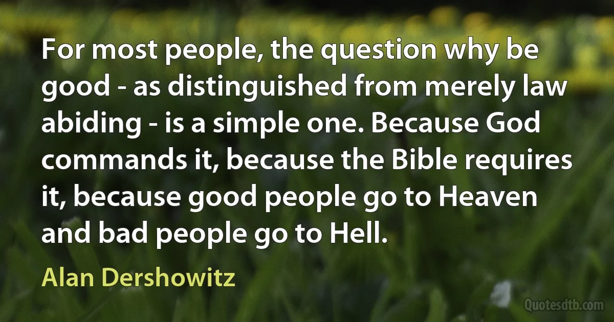 For most people, the question why be good - as distinguished from merely law abiding - is a simple one. Because God commands it, because the Bible requires it, because good people go to Heaven and bad people go to Hell. (Alan Dershowitz)