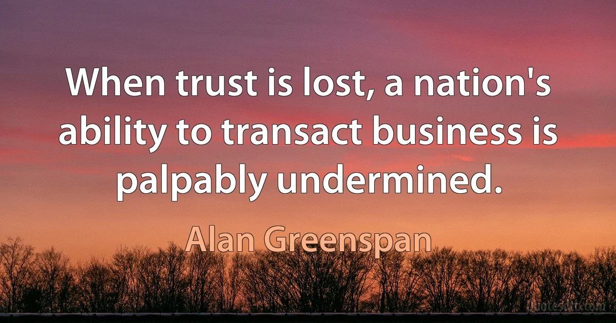 When trust is lost, a nation's ability to transact business is palpably undermined. (Alan Greenspan)