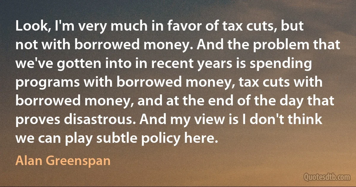 Look, I'm very much in favor of tax cuts, but not with borrowed money. And the problem that we've gotten into in recent years is spending programs with borrowed money, tax cuts with borrowed money, and at the end of the day that proves disastrous. And my view is I don't think we can play subtle policy here. (Alan Greenspan)