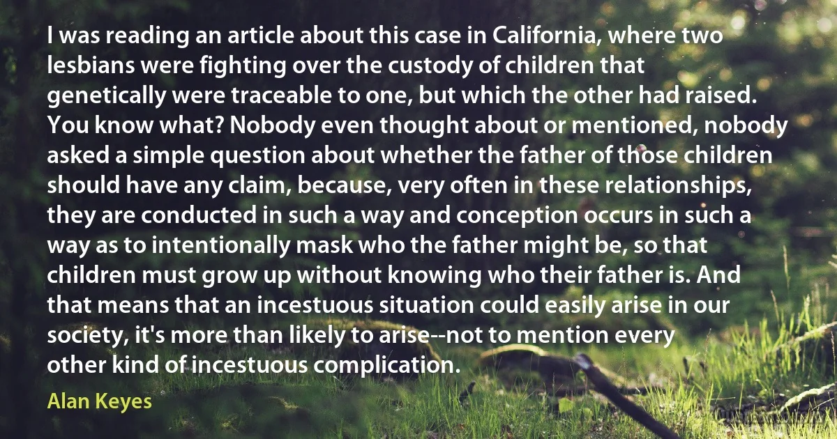 I was reading an article about this case in California, where two lesbians were fighting over the custody of children that genetically were traceable to one, but which the other had raised. You know what? Nobody even thought about or mentioned, nobody asked a simple question about whether the father of those children should have any claim, because, very often in these relationships, they are conducted in such a way and conception occurs in such a way as to intentionally mask who the father might be, so that children must grow up without knowing who their father is. And that means that an incestuous situation could easily arise in our society, it's more than likely to arise--not to mention every other kind of incestuous complication. (Alan Keyes)