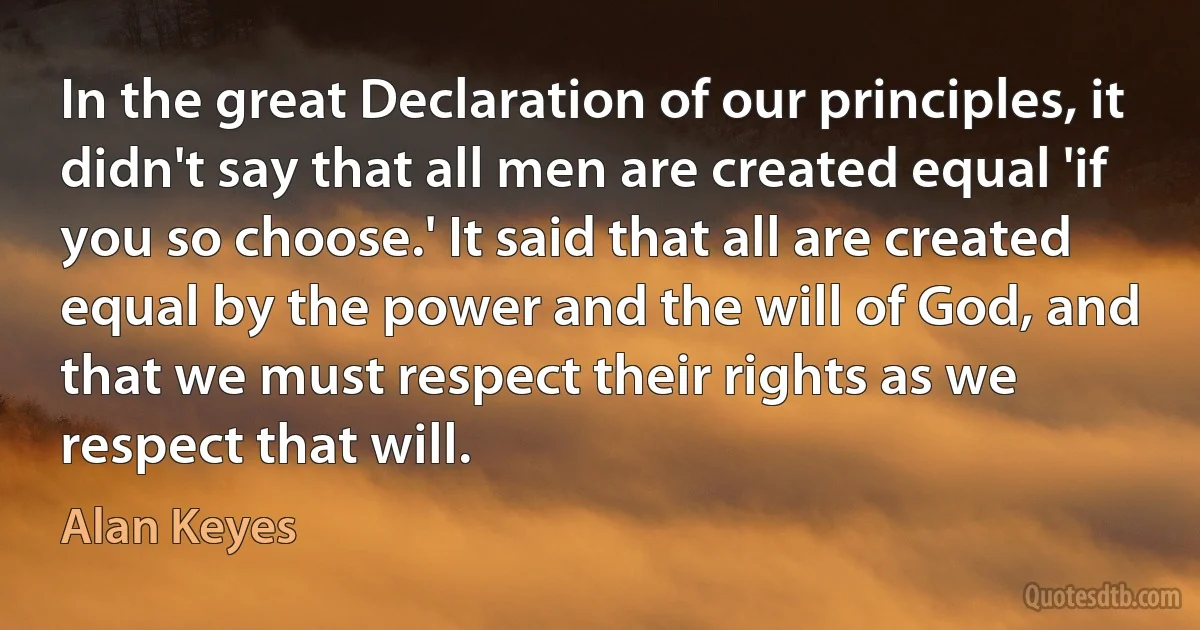 In the great Declaration of our principles, it didn't say that all men are created equal 'if you so choose.' It said that all are created equal by the power and the will of God, and that we must respect their rights as we respect that will. (Alan Keyes)