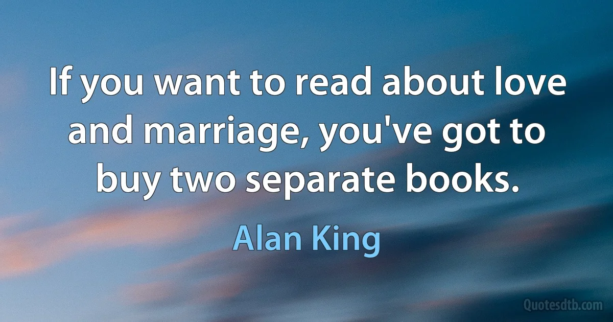 If you want to read about love and marriage, you've got to buy two separate books. (Alan King)