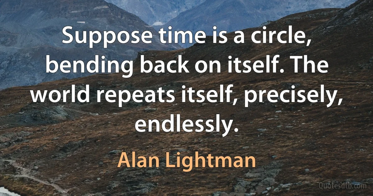 Suppose time is a circle, bending back on itself. The world repeats itself, precisely, endlessly. (Alan Lightman)