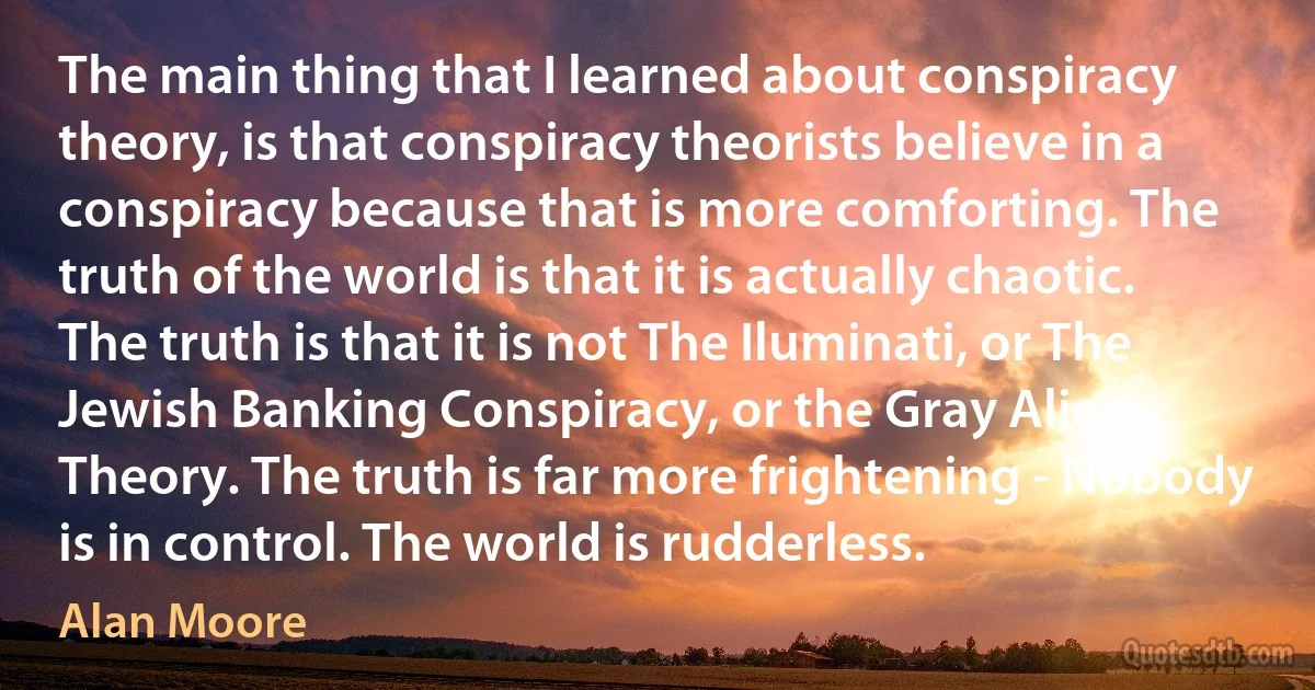 The main thing that I learned about conspiracy theory, is that conspiracy theorists believe in a conspiracy because that is more comforting. The truth of the world is that it is actually chaotic. The truth is that it is not The Iluminati, or The Jewish Banking Conspiracy, or the Gray Alien Theory. The truth is far more frightening - Nobody is in control. The world is rudderless. (Alan Moore)