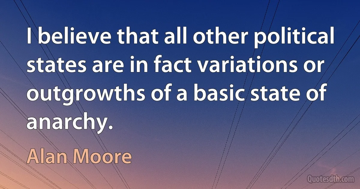 I believe that all other political states are in fact variations or outgrowths of a basic state of anarchy. (Alan Moore)