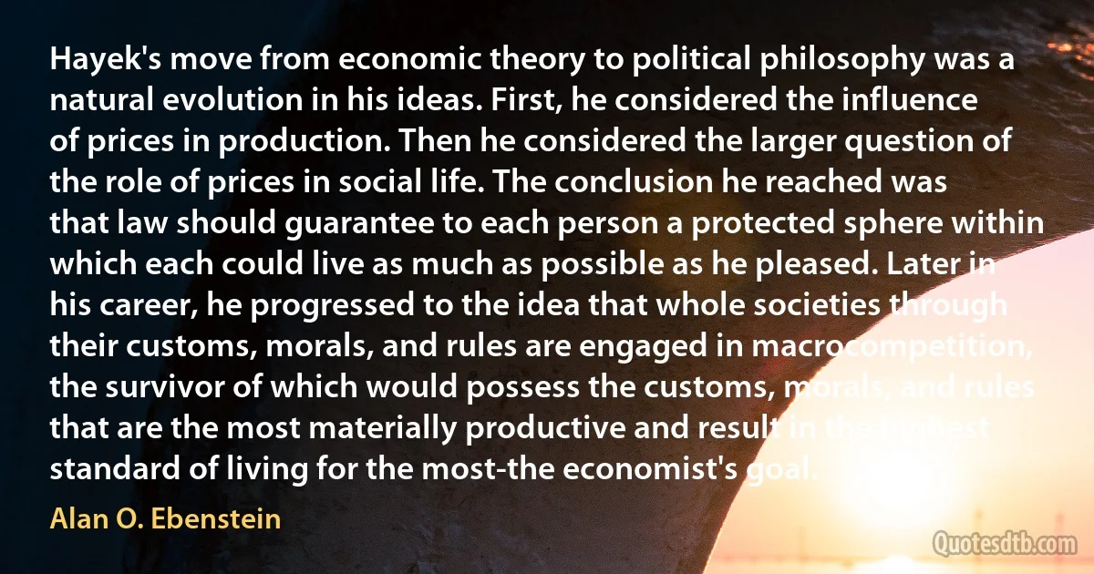 Hayek's move from economic theory to political philosophy was a natural evolution in his ideas. First, he considered the influence of prices in production. Then he considered the larger question of the role of prices in social life. The conclusion he reached was that law should guarantee to each person a protected sphere within which each could live as much as possible as he pleased. Later in his career, he progressed to the idea that whole societies through their customs, morals, and rules are engaged in macrocompetition, the survivor of which would possess the customs, morals, and rules that are the most materially productive and result in the highest standard of living for the most-the economist's goal. (Alan O. Ebenstein)