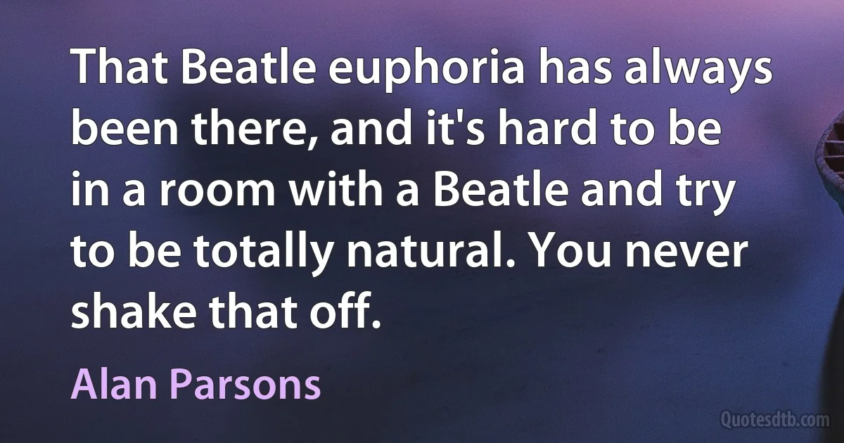 That Beatle euphoria has always been there, and it's hard to be in a room with a Beatle and try to be totally natural. You never shake that off. (Alan Parsons)