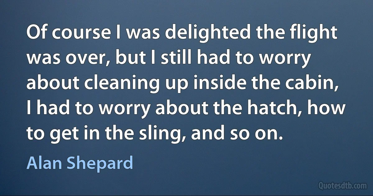 Of course I was delighted the flight was over, but I still had to worry about cleaning up inside the cabin, I had to worry about the hatch, how to get in the sling, and so on. (Alan Shepard)