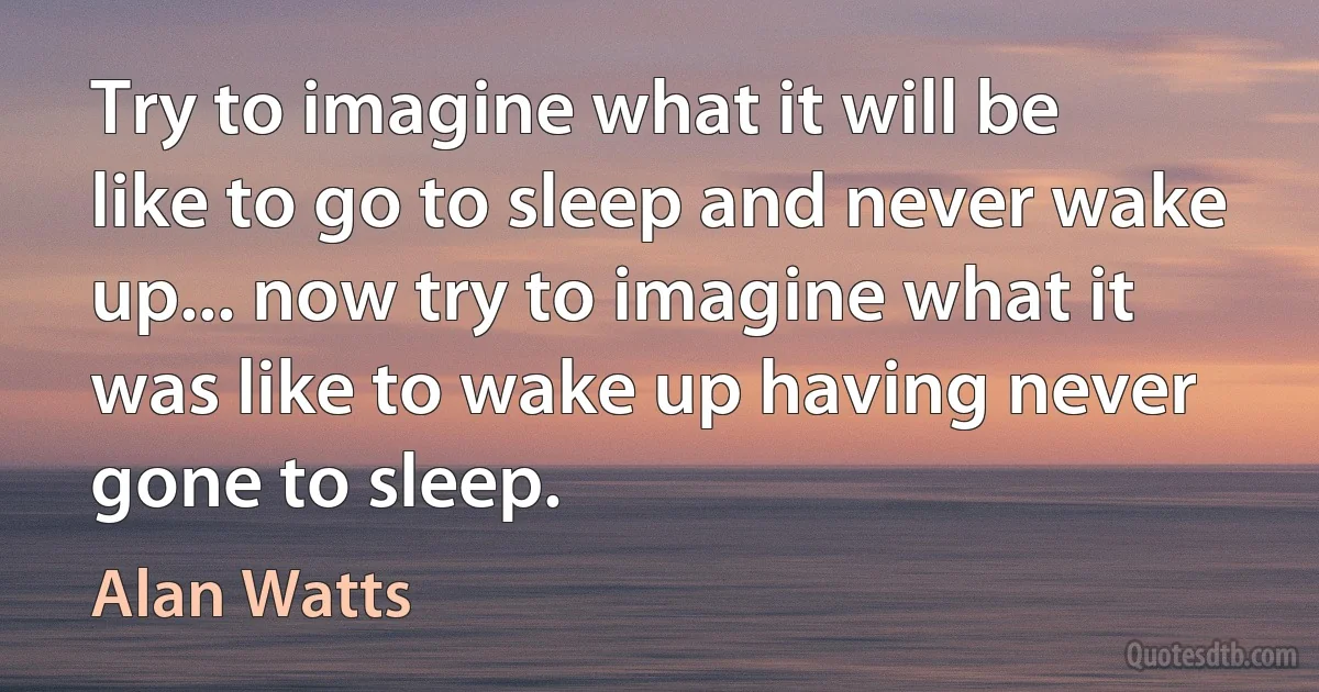 Try to imagine what it will be like to go to sleep and never wake up... now try to imagine what it was like to wake up having never gone to sleep. (Alan Watts)