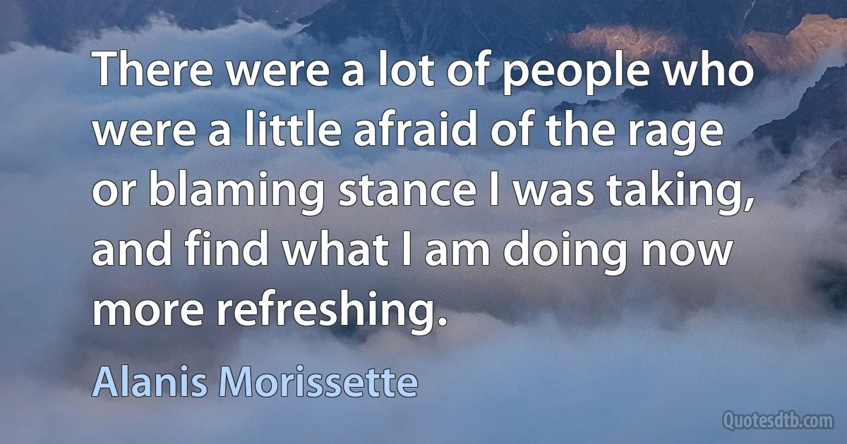 There were a lot of people who were a little afraid of the rage or blaming stance I was taking, and find what I am doing now more refreshing. (Alanis Morissette)