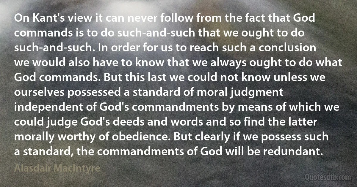 On Kant's view it can never follow from the fact that God commands is to do such-and-such that we ought to do such-and-such. In order for us to reach such a conclusion we would also have to know that we always ought to do what God commands. But this last we could not know unless we ourselves possessed a standard of moral judgment independent of God's commandments by means of which we could judge God's deeds and words and so find the latter morally worthy of obedience. But clearly if we possess such a standard, the commandments of God will be redundant. (Alasdair MacIntyre)