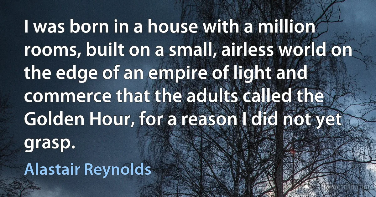 I was born in a house with a million rooms, built on a small, airless world on the edge of an empire of light and commerce that the adults called the Golden Hour, for a reason I did not yet grasp. (Alastair Reynolds)