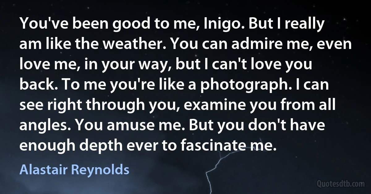 You've been good to me, Inigo. But I really am like the weather. You can admire me, even love me, in your way, but I can't love you back. To me you're like a photograph. I can see right through you, examine you from all angles. You amuse me. But you don't have enough depth ever to fascinate me. (Alastair Reynolds)