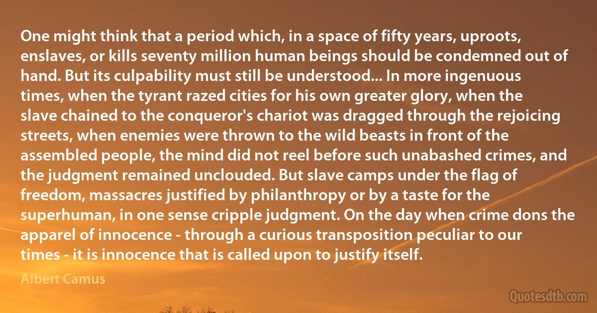 One might think that a period which, in a space of fifty years, uproots, enslaves, or kills seventy million human beings should be condemned out of hand. But its culpability must still be understood... In more ingenuous times, when the tyrant razed cities for his own greater glory, when the slave chained to the conqueror's chariot was dragged through the rejoicing streets, when enemies were thrown to the wild beasts in front of the assembled people, the mind did not reel before such unabashed crimes, and the judgment remained unclouded. But slave camps under the flag of freedom, massacres justified by philanthropy or by a taste for the superhuman, in one sense cripple judgment. On the day when crime dons the apparel of innocence - through a curious transposition peculiar to our times - it is innocence that is called upon to justify itself. (Albert Camus)