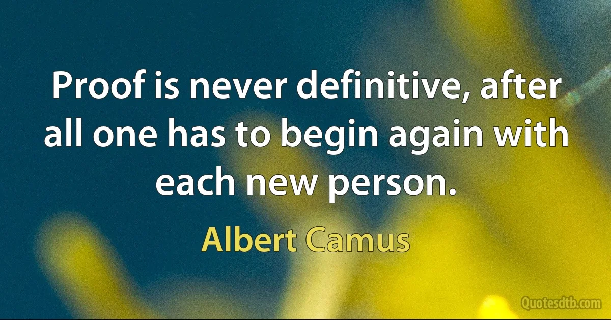 Proof is never definitive, after all one has to begin again with each new person. (Albert Camus)